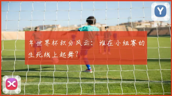年世界杯积分风云：谁在小组赛的生死线上起舞？