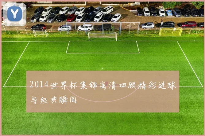 2014世界杯集锦高清回顾精彩进球与经典瞬间