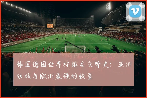 韩国德国世界杯排名交锋史：亚洲劲旅与欧洲豪强的较量