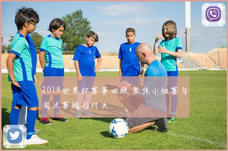 2018世界杯赛事回顾 聚焦小组赛与淘汰赛精彩对决