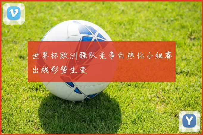 世界杯欧洲强队竞争白热化小组赛出线形势生变