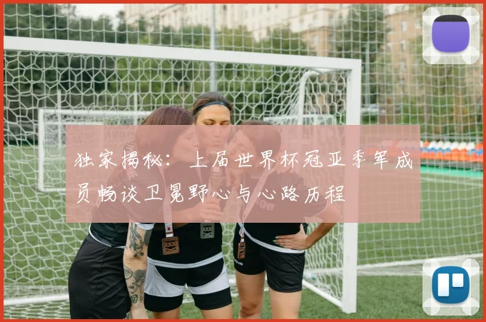 独家揭秘：上届世界杯冠亚季军成员畅谈卫冕野心与心路历程