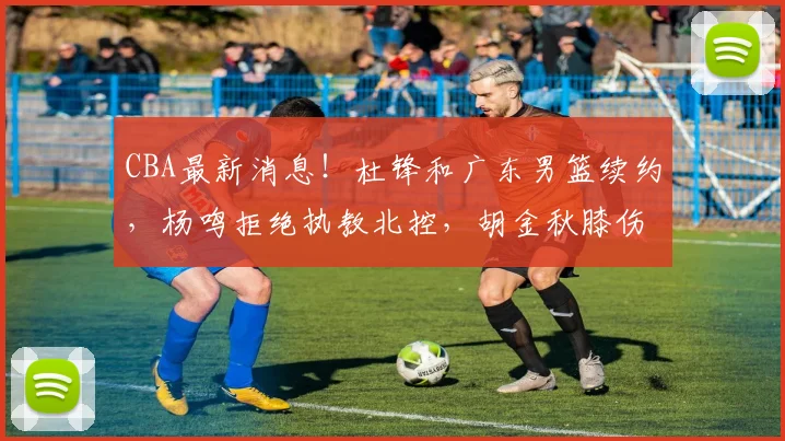 CBA最新消息！杜锋和广东男篮续约，杨鸣拒绝执教北控，胡金秋膝伤加重_广厦_北京_上海