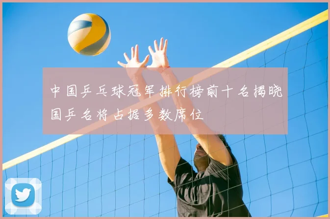 中国乒乓球冠军排行榜前十名揭晓国乒名将占据多数席位