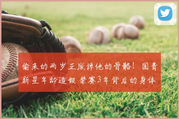 偷来的两岁正废掉他的骨骼！国青新星年龄造假 禁赛3年背后的身体代价