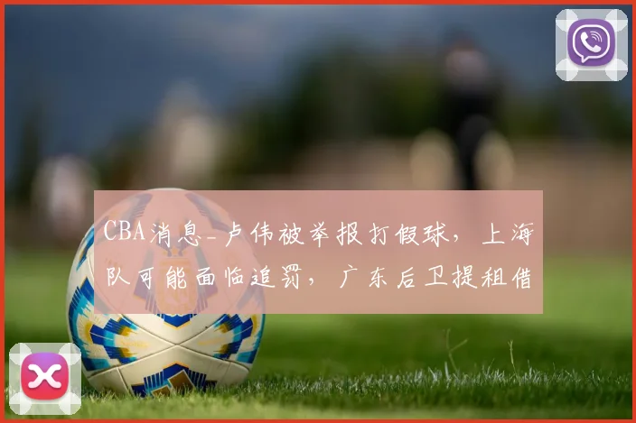 CBA消息_卢伟被举报打假球，上海队可能面临追罚，广东后卫提租借