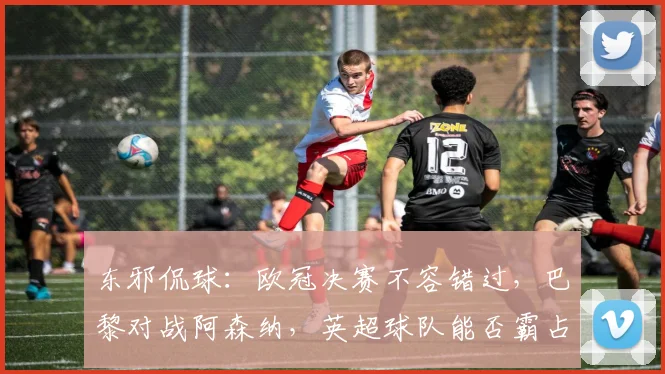 东邪侃球：欧冠决赛不容错过，巴黎对战阿森纳，英超球队能否霸占欧洲？_比赛_英超冠军_国米