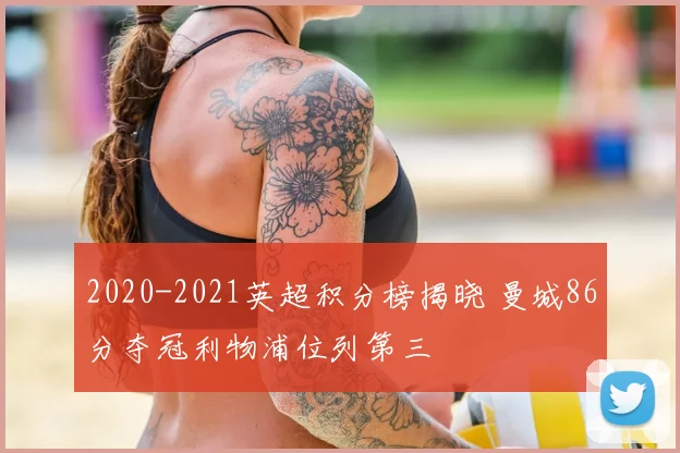 2020-2021英超积分榜揭晓 曼城86分夺冠利物浦位列第三