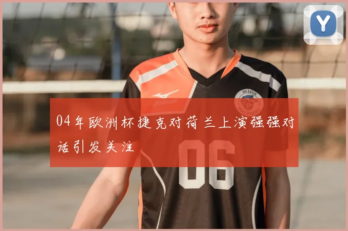 04年欧洲杯捷克对荷兰上演强强对话引发关注