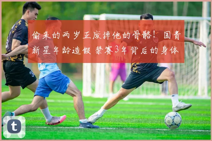 偷来的两岁正废掉他的骨骼!国青新星年龄造假 禁赛3年背后的身体代价