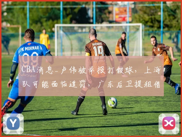 CBA消息_卢伟被举报打假球，上海队可能面临追罚，广东后卫提租借