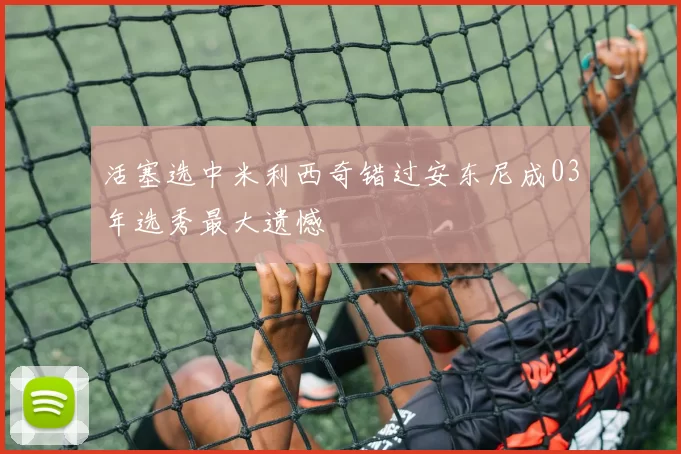 活塞选中米利西奇错过安东尼成03年选秀最大遗憾