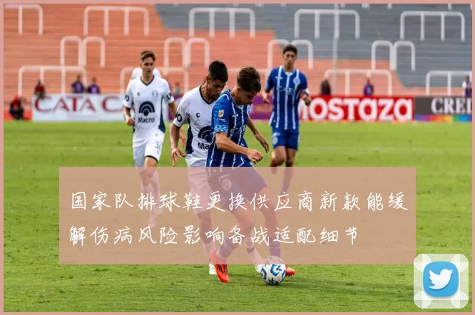 国家队排球鞋更换供应商新款能缓解伤病风险影响备战适配细节