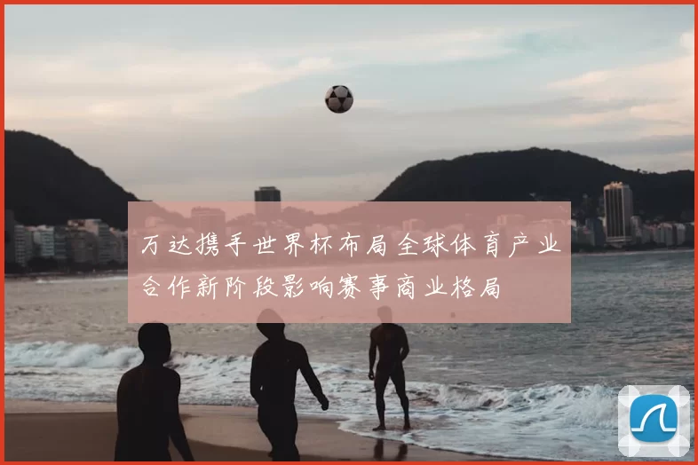 万达携手世界杯布局全球体育产业合作新阶段影响赛事商业格局