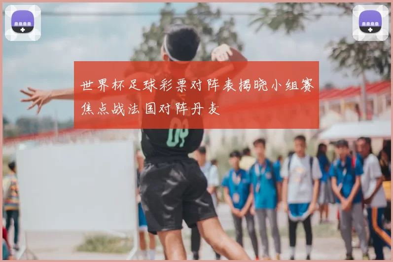 世界杯足球彩票对阵表揭晓小组赛焦点战法国对阵丹麦