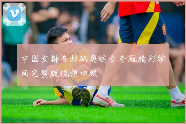 中国女排洛杉矶奥运会夺冠精彩瞬间完整版视频回顾