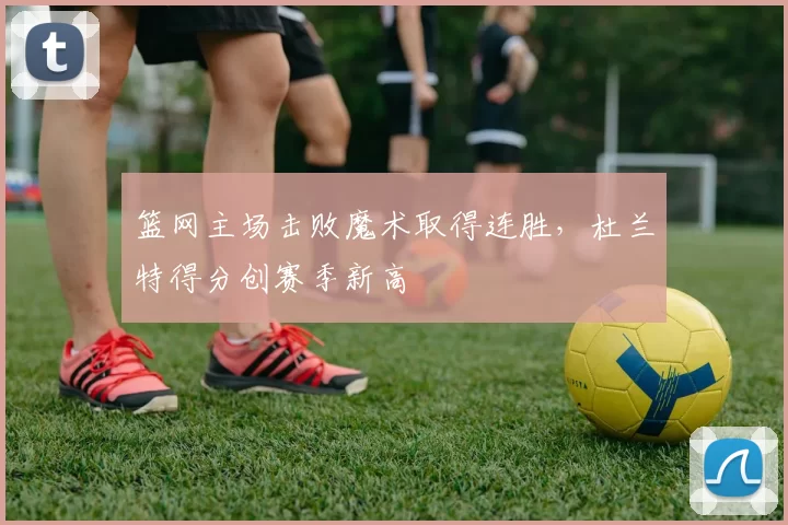 篮网主场击败魔术取得连胜，杜兰特得分创赛季新高