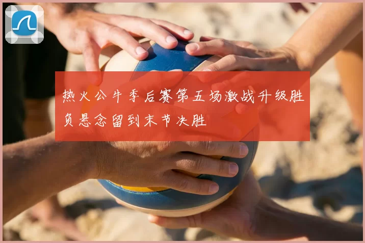 热火公牛季后赛第五场激战升级胜负悬念留到末节决胜