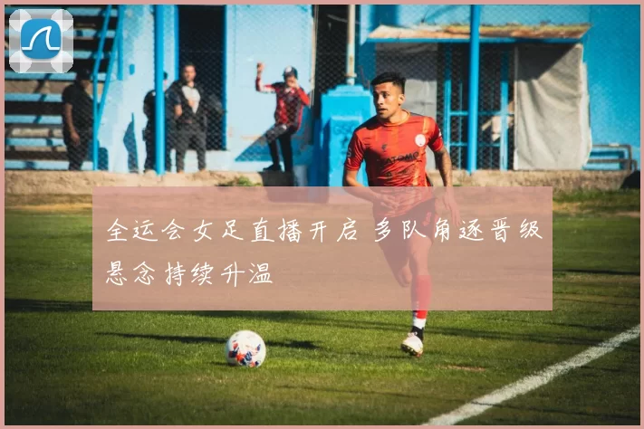 全运会女足直播开启 多队角逐晋级悬念持续升温