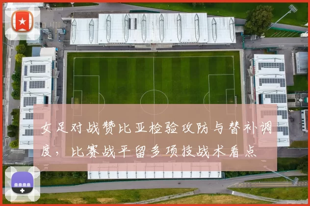 女足对战赞比亚检验攻防与替补调度，比赛战平留多项技战术看点