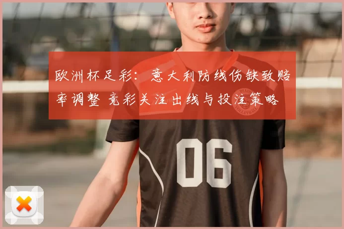 欧洲杯足彩：意大利防线伤缺致赔率调整 竞彩关注出线与投注策略