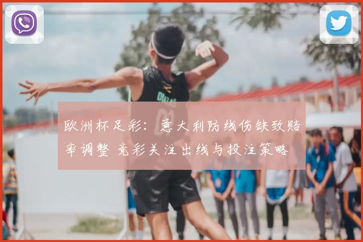欧洲杯足彩：意大利防线伤缺致赔率调整 竞彩关注出线与投注策略