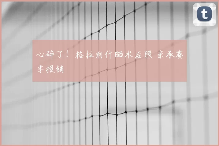 心碎了!格拉利什晒术后照 亲承赛季报销