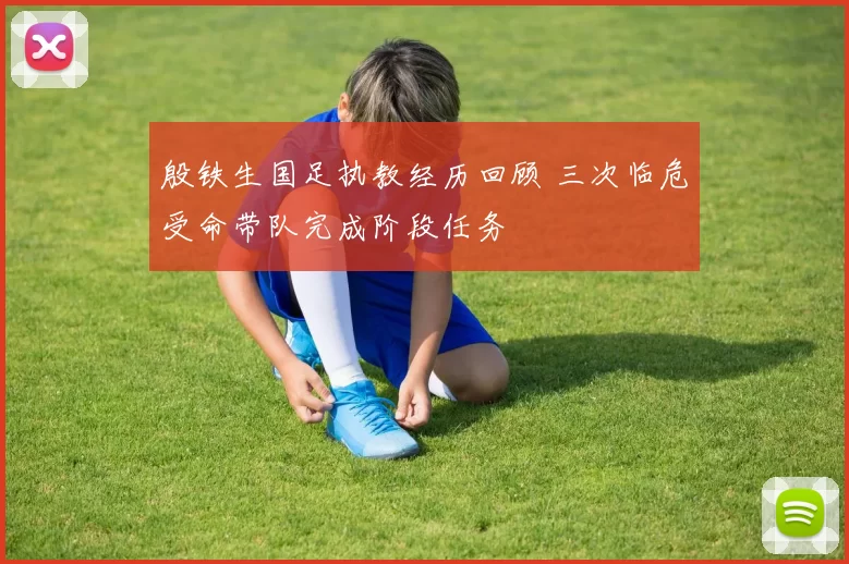 殷铁生国足执教经历回顾 三次临危受命带队完成阶段任务