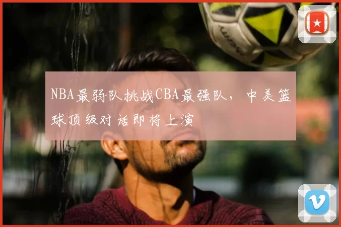 NBA最弱队挑战CBA最强队，中美篮球顶级对话即将上演