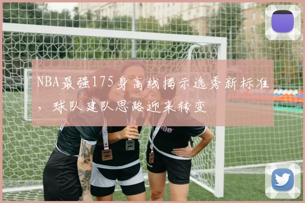 NBA最强175身高线揭示选秀新标准,球队建队思路迎来转变