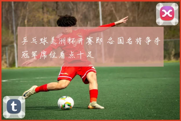 乒乓球美洲杯开赛即 各国名将争夺冠军席位看点十足