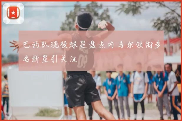 巴西队现役球星盘点内马尔领衔多名新星引关注