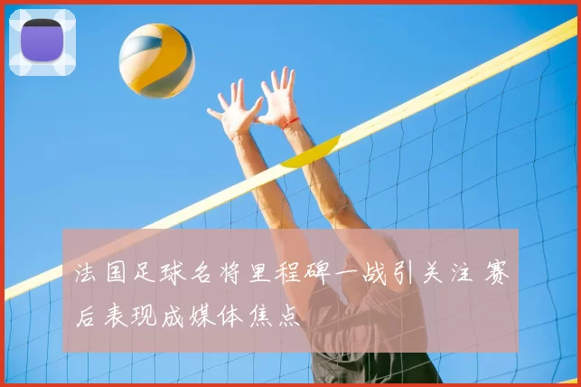 法国足球名将里程碑一战引关注 赛后表现成媒体焦点