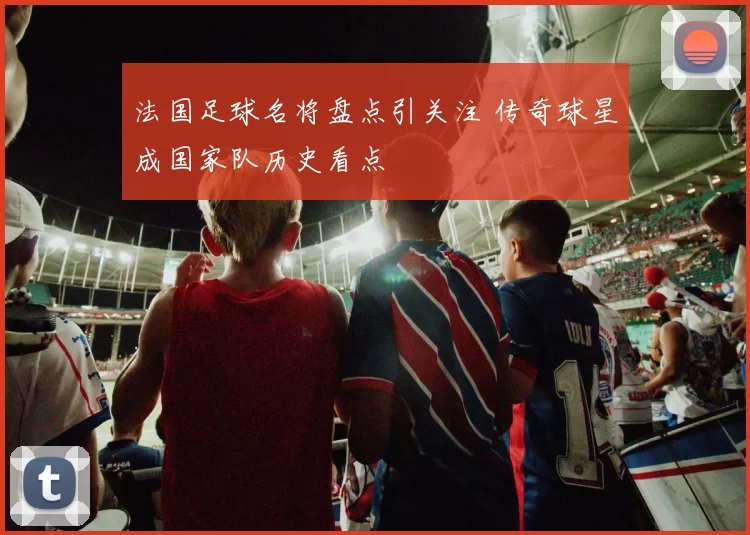 法国足球名将盘点引关注 传奇球星成国家队历史看点