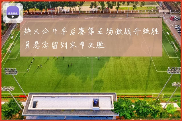 热火公牛季后赛第五场激战升级胜负悬念留到末节决胜