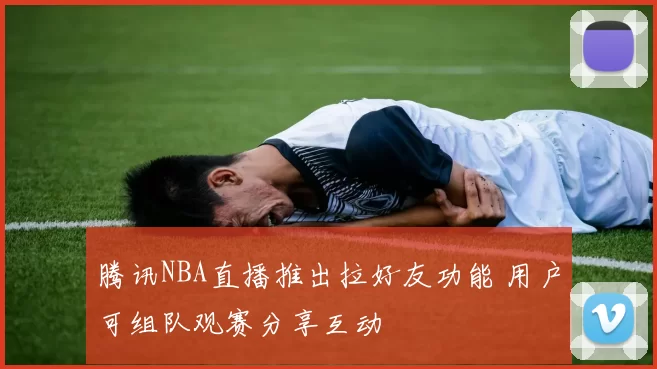 腾讯NBA直播推出拉好友功能 用户可组队观赛分享互动
