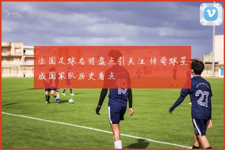 法国足球名将盘点引关注 传奇球星成国家队历史看点