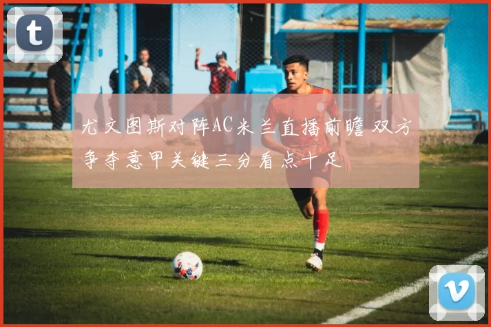 尤文图斯对阵AC米兰直播前瞻 双方争夺意甲关键三分看点十足