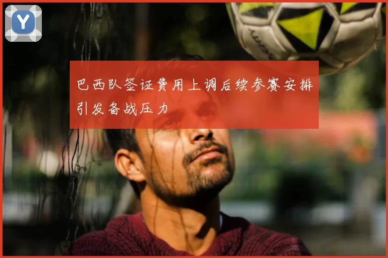 巴西队签证费用上调后续参赛安排引发备战压力