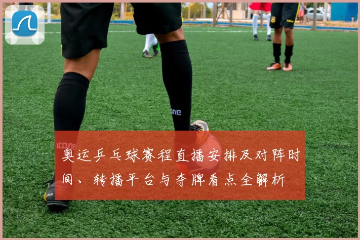 奥运乒乓球赛程直播安排及对阵时间、转播平台与夺牌看点全解析