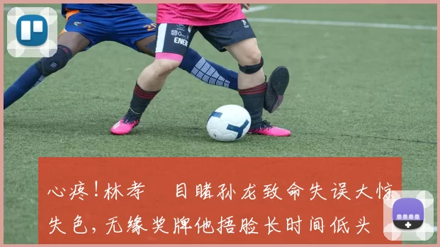 心疼!林孝埈目睹孙龙致命失误大惊失色,无缘奖牌他捂脸长时间低头