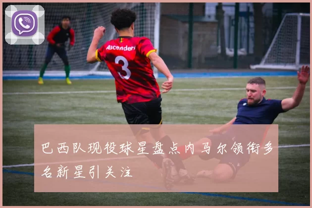 巴西队现役球星盘点内马尔领衔多名新星引关注