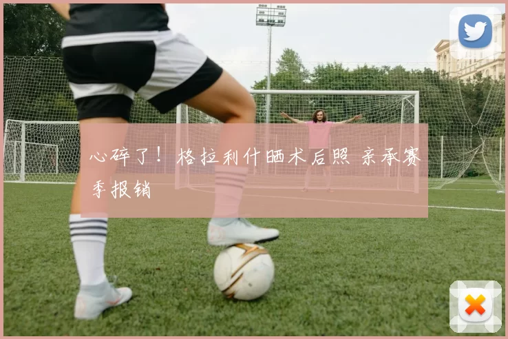 心碎了!格拉利什晒术后照 亲承赛季报销