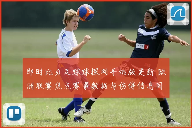 即时比分足球球探网手机版更新 欧洲联赛焦点赛事数据与伤停信息同步上线