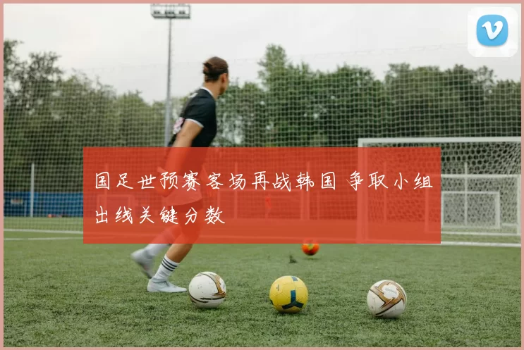 国足世预赛客场再战韩国 争取小组出线关键分数