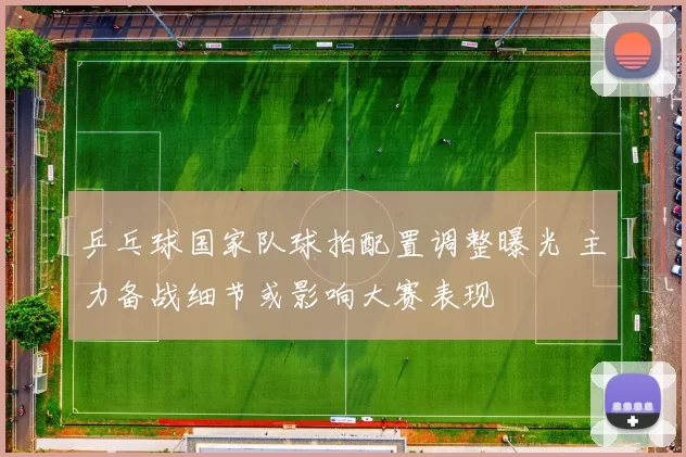 乒乓球国家队球拍配置调整曝光 主力备战细节或影响大赛表现