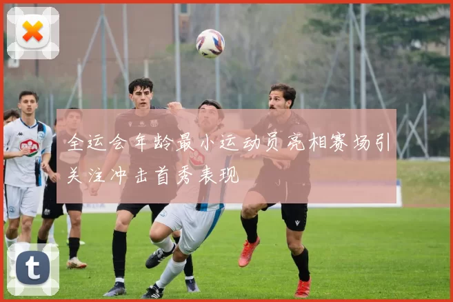 全运会年龄最小运动员亮相赛场引关注冲击首秀表现